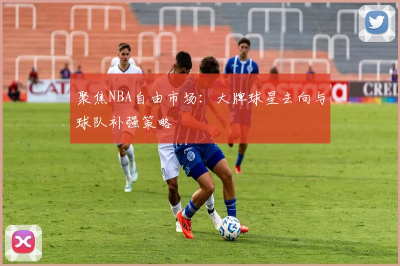聚焦NBA自由市场：大牌球星去向与球队补强策略