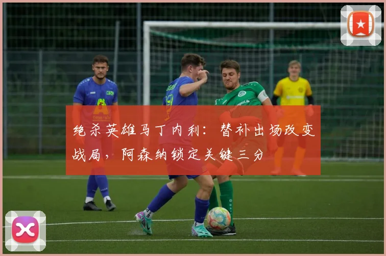 绝杀英雄马丁内利：替补出场改变战局，阿森纳锁定关键三分