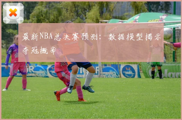 最新NBA总决赛预测:数据模型揭示夺冠概率