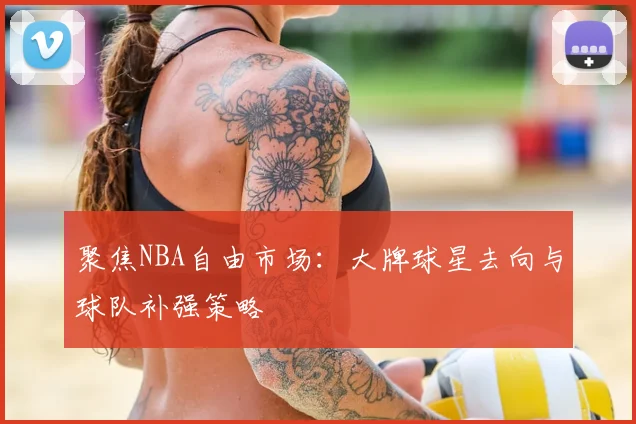 聚焦NBA自由市场：大牌球星去向与球队补强策略
