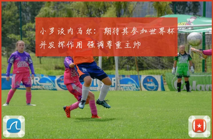 小罗谈内马尔:期待其参加世界杯并发挥作用 强调尊重主帅
