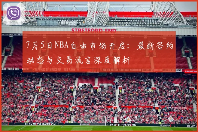 7月5日NBA自由市场开启:最新签约动态与交易流言深度解析