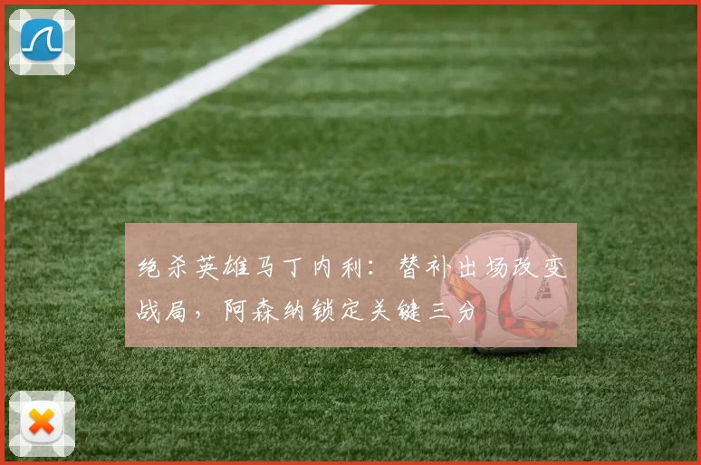 绝杀英雄马丁内利：替补出场改变战局，阿森纳锁定关键三分
