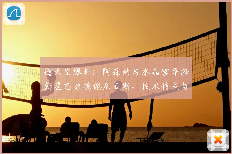德天空爆料:阿森纳与水晶宫争抢新星巴尔德佩尼亚斯,技术特点与转会费分析