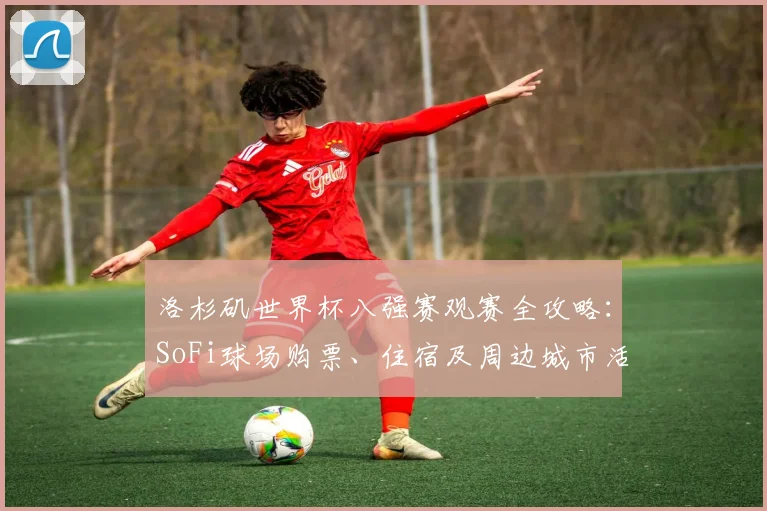 洛杉矶世界杯八强赛观赛全攻略:SoFi球场购票、住宿及周边城市活动指南