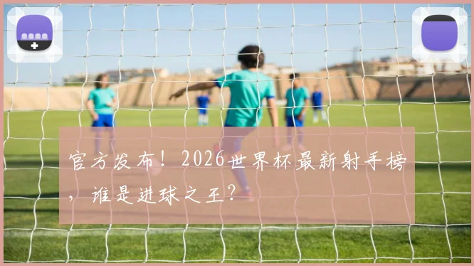 官方发布!2026世界杯最新射手榜,谁是进球之王?