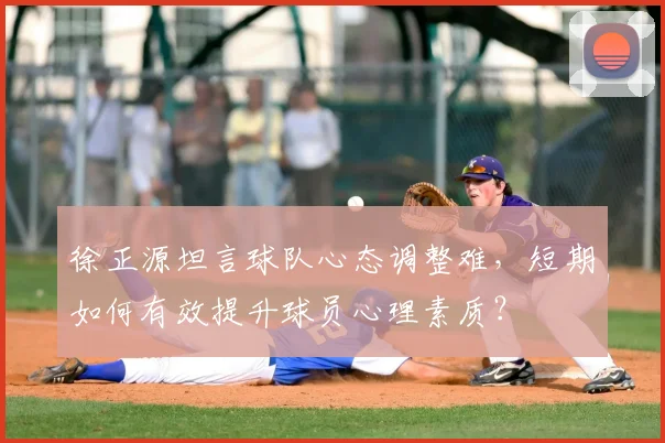徐正源坦言球队心态调整难,短期如何有效提升球员心理素质?