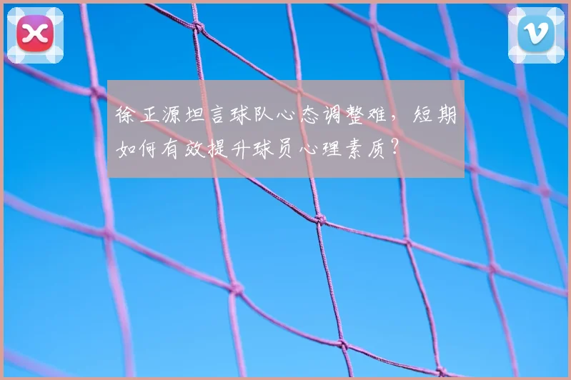 徐正源坦言球队心态调整难,短期如何有效提升球员心理素质?
