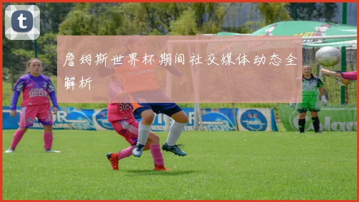 詹姆斯世界杯期间社交媒体动态全解析