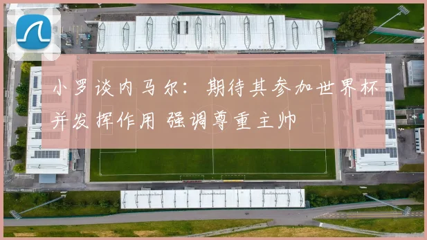小罗谈内马尔:期待其参加世界杯并发挥作用 强调尊重主帅