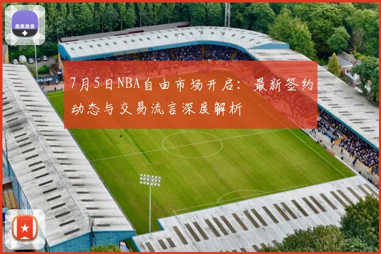 7月5日NBA自由市场开启:最新签约动态与交易流言深度解析